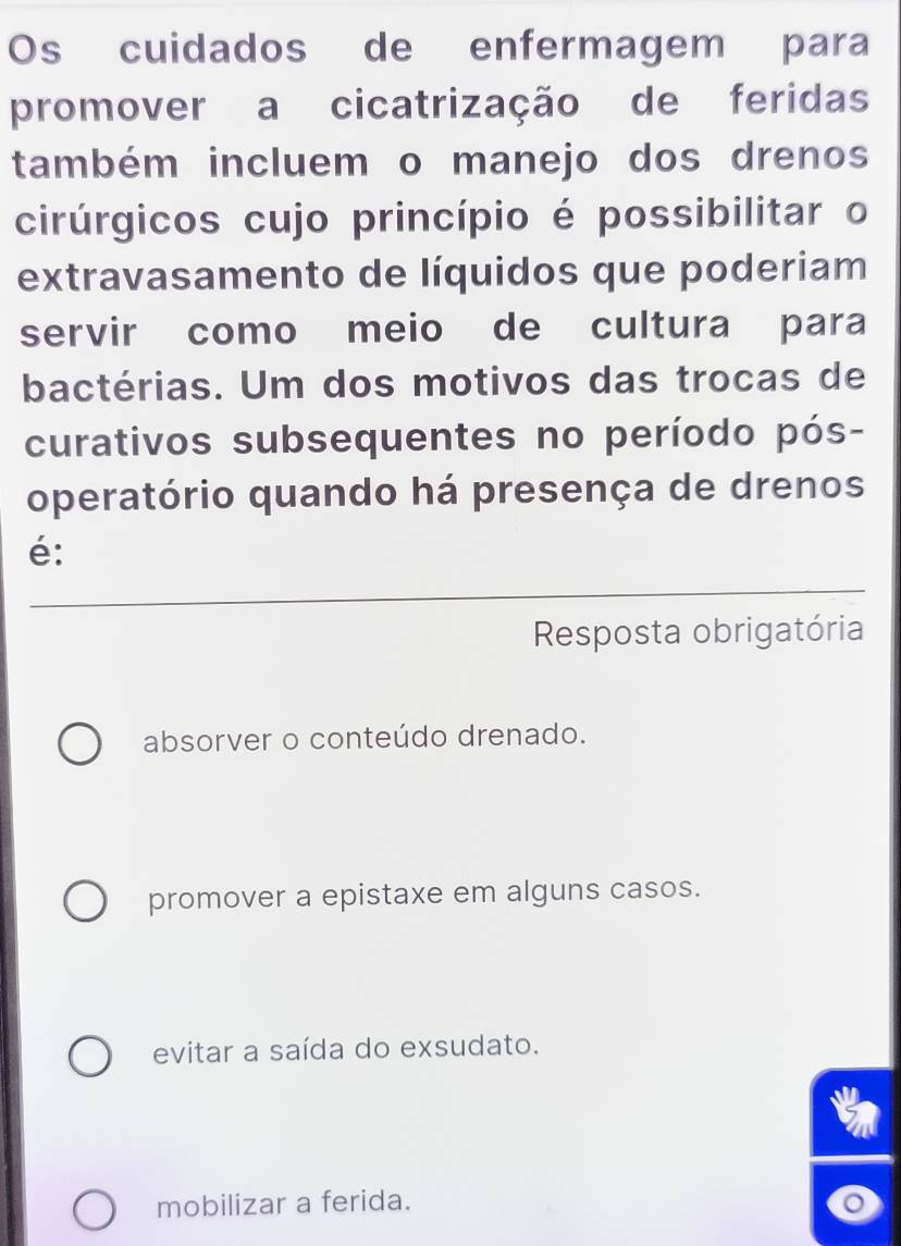 Os cuidados de enfermagem para
promover a cicatrização de feridas
também incluem o manejo dos drenos
cirúrgicos cujo princípio é possibilitar o
extravasamento de líquidos que poderiam
servir como meio de cultura para
bactérias. Um dos motivos das trocas de
curativos subsequentes no período pós-
operatório quando há presença de drenos
é:
Resposta obrigatória
absorver o conteúdo drenado.
promover a epistaxe em alguns casos.
evitar a saída do exsudato.
mobilizar a ferida.