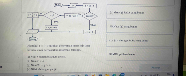 (2) dan (4) SAJA yang benar
HANYA (4) yang benar
(1), (2), dan (3) SAJA yang benar
Diketahui p=7. Tentukan pernyataan mana saja yang
bernilai benar berdasarkan informasi tersebut.
SEMUA pilihan benar
(1) Nilai r adalah bilangan genap.
(2) Nilai r
it (3) Nilai 2p+q>s.
(4) Nilai s bilangan ganjil. Answer
20:24