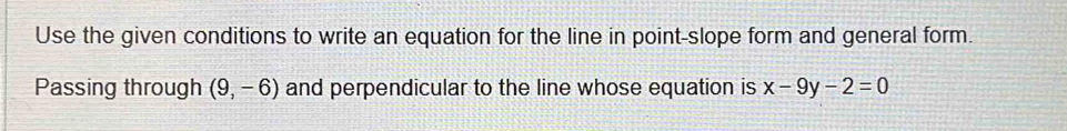 Use the given conditions to write an equation for the line in point-slope form and general form. 
Passing through (9,-6) and perpendicular to the line whose equation is x-9y-2=0