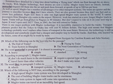 Scientists have dreamed for a long time about building a "flying train" which can float through the air above
the tracks. With Maglev technology, their dreams are now a reality. Maglev trains have no wheels. Instead,
powerful magnets lift them into the air and push them forward, at speeds of up to 500 km per hour.
As well as speed, Maglev has a number of advantages over other transport systems. The trains are quieter and the
journey is smoother because they don't have wheels. They are also greener because they don't use fuel and so
create less pollution. Right now there is only one high-speed Maglev train system in the world. It carries
passengers from Shanghai city centre to the airport. However, work has started on a new, longer Maglev track in
Japan. Trains will go from Tokyo to Nagoya in 40 minutes. But don’t expect to ride on it on your next trip to
Japan. It won't open until 2027! Then, in 2045, the line will extend to Osaka.
There is one major problem with Maglev technology: it is incredibly expensive to build the tracks. Transport
planners predict that the Tokyo to Osaka line will cost 91 billion dollars. The high cost means that Maglev
technology probably won’t replace other forms of transport in the near future. However, the technology is still in
development and somebody might find a cheaper and simpler way to build the tracks. And then, who knows? I
the future, some of us might fly to work by train.
(Adapted from Navigate by Caroline Krantz and Julie Norton)
29. Which of the following can be the best title for the passage?
A. The End of Trains? B. Flying by Train
C. Train System in Shanghai D. The Next Generation of Technology
.
30. The word powerful in paragraph 1 is closest in meaning to C. standard_ D. strong
A. heavy B. simple
31. According to paragraph 2, Maglev trains _.
A don't do much harm to the environment B. require a special type of fuel
C. travel faster than other vehicles D. don’t make any noise
32. The word they in paragraph 2 refers to _.
A. wheels B. transport systems Maglev trains D. advantages
33. Which of the following is NOT true, according to the passage?
A. A high-speed Maglev train system was first developed in Shanghai.
B. The cost of building Maglev train tracks can be enormous.
C. Maglev train system in Japan will come into operation in 2045.
D. Maglev trains can travel at an incredibly fast speed.