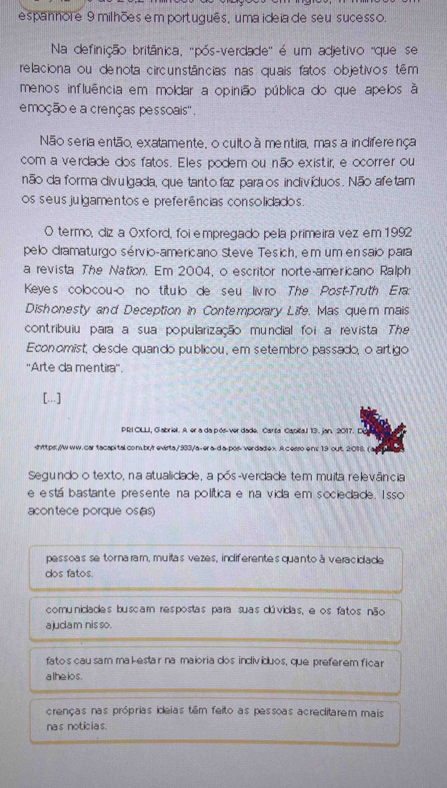 espannore 9 milhões em português, uma ideia de seu sucesso.
Na definição britânica, ''pós-verdade'' é um adjetivo ''que se
relaciona ou de nota circunstâncias nas quais fatos objetivos têm
menos influência em moldar a opinião pública do que apelos à
emoção e a crenças pessoais'' .
Não seria então, exatamente, o cultoà mentira, mas a indiferença
com a verdade dos fatos. Eles podem ou não existir, e ocorrer ou
não da forma divulgada, que tantofaz para os indivíduos. Não afetam
os seusjulgamentose preferências consolidados.
O termo, diz a Oxford, foi empregado pela primeira vez em 1992
pelo dramaturgo sérvio-americano Steve Tesich, em um ensaio para
a revista The Nation. Em 2004, o escritor norte-americano Ralph
Keye's colocou-o no titulo de seu livro The Post-Truth Era:
Dishonesty and Deception in Contemporary Life, Mas quem mais
contribuiu para a sua popularização mundial foi a revista The
Economist, desde quando publicou , em setembro passado, o artigo
''Arte da mentira''.
[...]
PRI OLLI, Gabriel. A er a da pós ver dade. Carta Capičal 13. jan. 2017. D. A cesso em: 19 out. 2018. (
Segundo o texto, na atualidade, a pós-verdade tem muita relevância
e está bastante presente na política e na vida em sociedade. I sso
con tece porque os(s)
pessoas se tornaram, muitas vezes, indiferentes quanto à veracidade
dos fatos.
comunidades buscam respostas para suas dúvidas, e os fatos não
ajudam nis so.
fatos cau sam makestar na maioria dos indivíduos, que preferem ficar
alhe ios.
crenças nas próprias ideias têm feito as pessoas acreditarem mais
nas noticias.