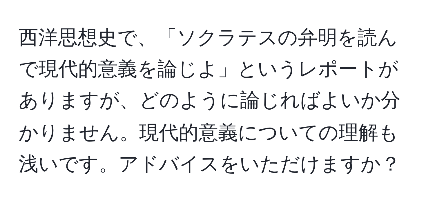 西洋思想史で、「ソクラテスの弁明を読んで現代的意義を論じよ」というレポートがありますが、どのように論じればよいか分かりません。現代的意義についての理解も浅いです。アドバイスをいただけますか？