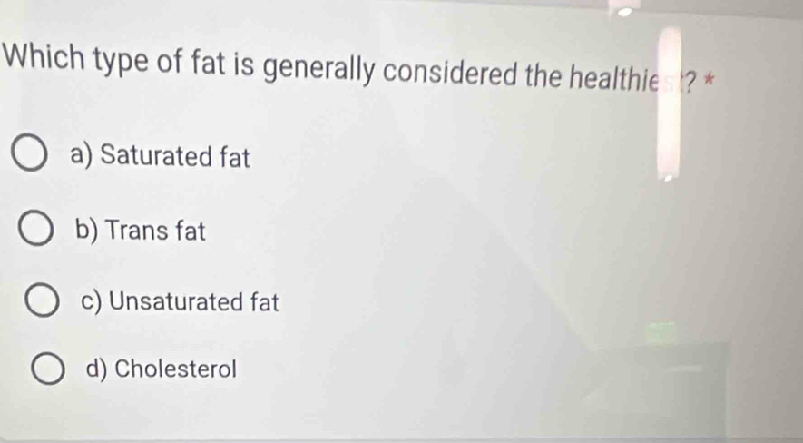 Which type of fat is generally considered the healthies ? *
a) Saturated fat
b) Trans fat
c) Unsaturated fat
d) Cholesterol