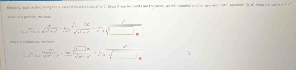 Similarly, approaching along the y-axis yields a limit equal to 0. Since these two limits are the same, we will examine another approach path. Approach (0,0) along the curve y=x^2. 
When x is positive, we have
limlimits _(x,y)to (0,0) xy/sqrt(x^2+y^2) =limlimits _xto 0 x^3□ x/sqrt(x^2+x^4) =limlimits _xto 0frac x^2sqrt(□ _x)
When x is negative, we have
limlimits _(x,y)to (0,0) xy/sqrt(x^2+y^2) =limlimits _xto 0 x^3□ x/sqrt(x^2+x^4) =limlimits _xto 0 x^2/-sqrt(□ * ) 