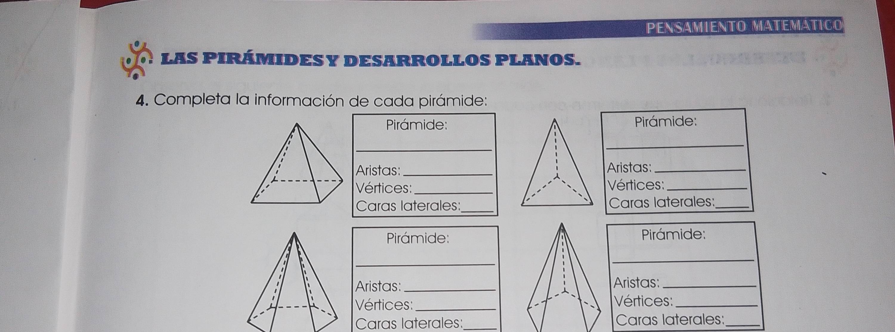 PENSÁMIENTO MáTéMátICo 
LAS PIRÁMIDESY DESARROLLOS PLANOS. 
4. Completa la información de cada pirámide: 
Pirámide: 
_ 
Aristas:_ 
Vértices:_ 
Caras laterales:_ 
Pirámide: Pirámide: 
_ 
_ 
Aristas: _Aristas:_ 
Vértices:_ Vértices:_ 
Caras laterales:_Caras laterales:_