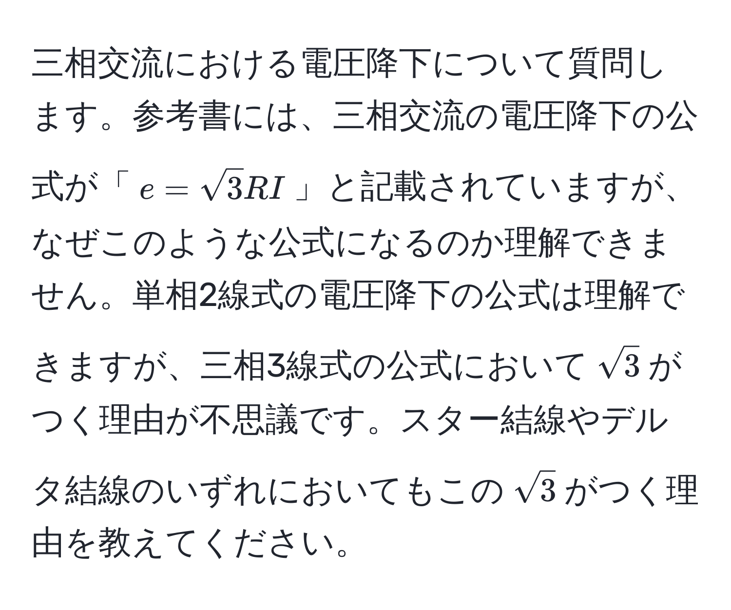 三相交流における電圧降下について質問します。参考書には、三相交流の電圧降下の公式が「$e=sqrt(3)RI$」と記載されていますが、なぜこのような公式になるのか理解できません。単相2線式の電圧降下の公式は理解できますが、三相3線式の公式において$sqrt(3)$がつく理由が不思議です。スター結線やデルタ結線のいずれにおいてもこの$sqrt(3)$がつく理由を教えてください。