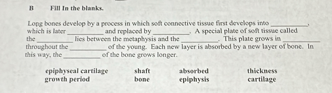 Fill In the blanks.
Long bones develop by a process in which soft connective tissue first develops into_
,
which is later _and replaced by _. A special plate of soft tissue called
the_ lies between the metaphysis and the _. This plate grows in_
throughout the_ of the young. Each new layer is absorbed by a new layer of bone. In
this way, the _of the bone grows longer.
epiphyseal cartilage shaft absorbed thickness
growth period bone epiphysis cartilage