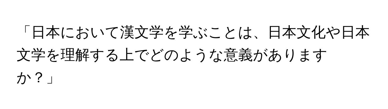 「日本において漢文学を学ぶことは、日本文化や日本文学を理解する上でどのような意義がありますか？」