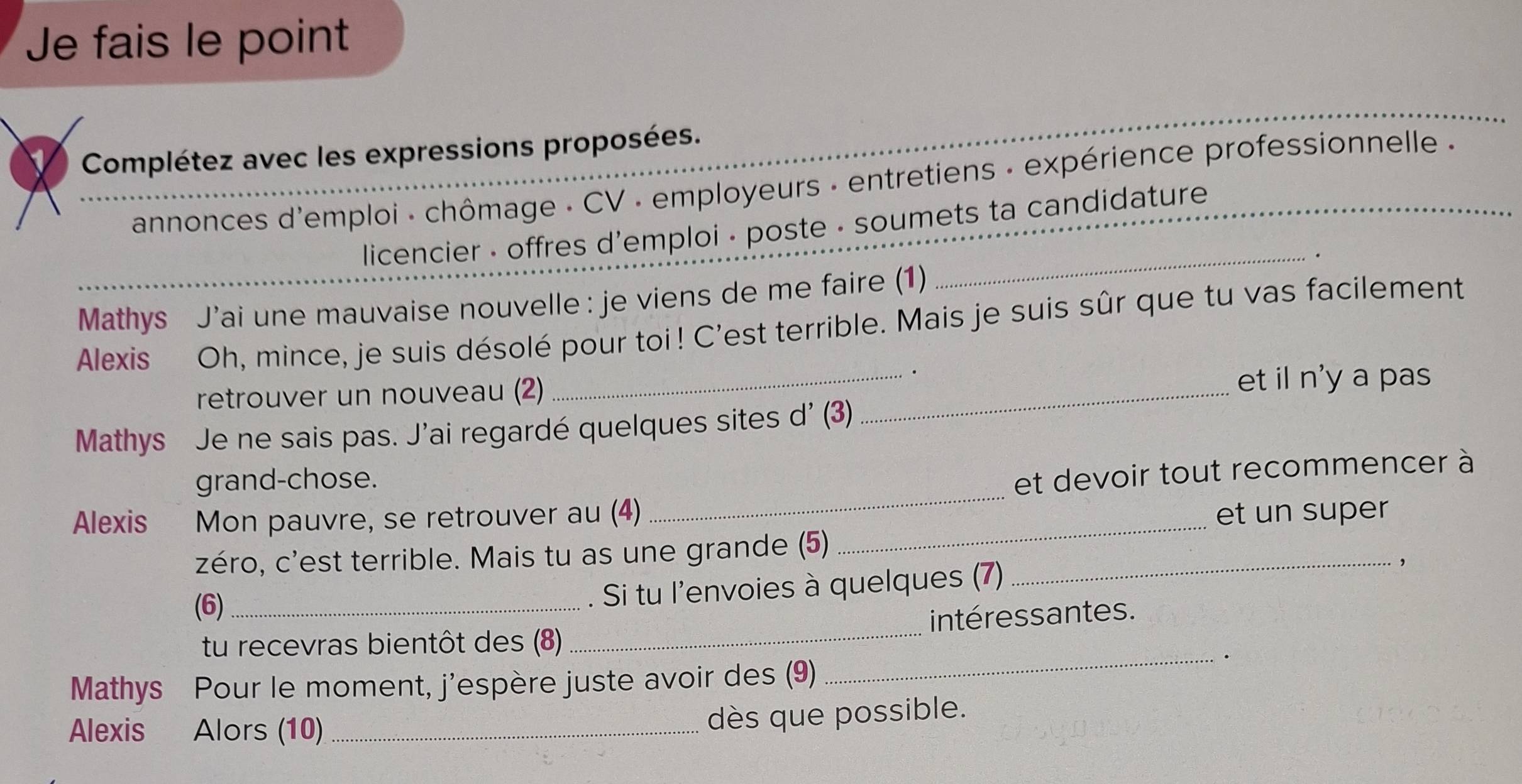 Je fais le point 
Complétez avec les expressions proposées. 
annonces d'emploi - chômage - CV : employeurs : entretiens - expérience professionnelle « 
licencier - offres d'emploi - poste - soumets ta candidature 
Mathys J’ai une mauvaise nouvelle : je viens de me faire (1) 
_ 
Alexis Oh, mince, je suis désolé pour toi! C'est terrible. Mais je suis sûr que tu vas facilement 
_. 
retrouver un nouveau (2) 
_ 
et il n'y a pas 
Mathys Je ne sais pas. J'ai regardé quelques sites d' (3) 
grand-chose. 
Alexis Mon pauvre, se retrouver au (4) _et devoir tout recommencer à 
et un super 
zéro, c'est terrible. Mais tu as une grande (5)_ 
_ 
(6)_ 
. Si tu l'envoies à quelques (7) 
tu recevras bientôt des (8) _intéressantes. 
_. 
Mathys Pour le moment, j'espère juste avoir des (9) 
Alexis Alors (10)_ 
dès que possible.