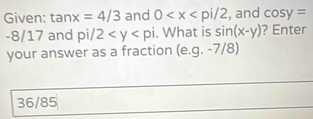 Given: tan x=4/3 and 0 , and cos y=
-8/17 and pi/2 . What is sin (x-y) ? Enter 
your answer as a fraction (e. g.-7/8)
36/85