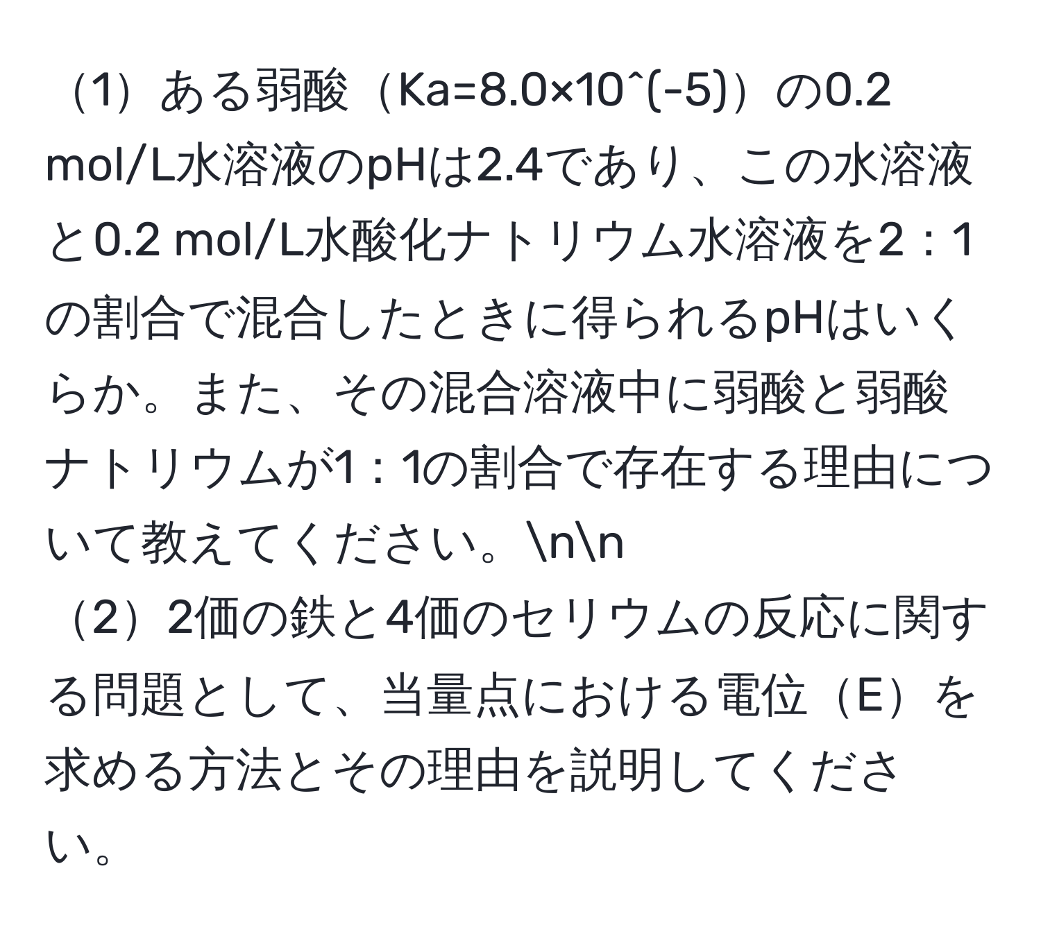 1ある弱酸Ka=8.0×10^(-5)の0.2 mol/L水溶液のpHは2.4であり、この水溶液と0.2 mol/L水酸化ナトリウム水溶液を2：1の割合で混合したときに得られるpHはいくらか。また、その混合溶液中に弱酸と弱酸ナトリウムが1：1の割合で存在する理由について教えてください。nn
22価の鉄と4価のセリウムの反応に関する問題として、当量点における電位Eを求める方法とその理由を説明してください。