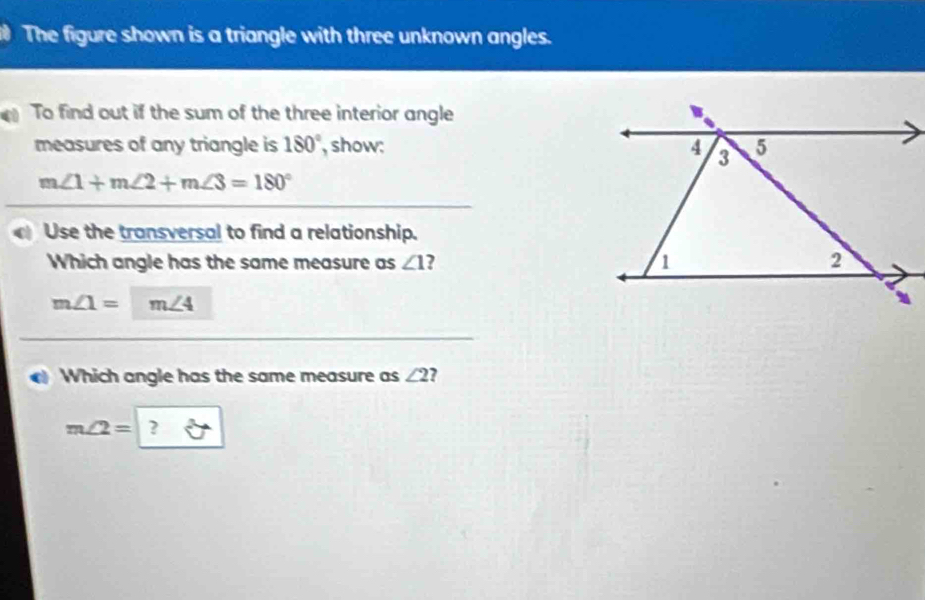 The figure shown is a triangle with three unknown angles. 
To find out if the sum of the three interior angle 
B 
measures of any triangle is 180° , show: 4 3 5
m∠ 1+m∠ 2+m∠ 3=180°
a Use the transversal to find a relationship. 
Which angle has the same measure as ∠ 1 1 2
m∠ 1= m∠ 4
Which angle has the same measure as ∠ 2
m∠ 2=