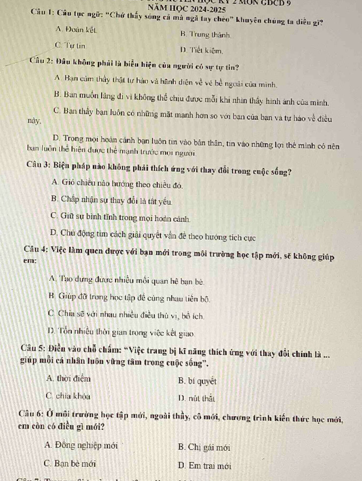 EN hộc kỷ 2 mOn GĐCD 9
NăM HQC 2024-2025
Câu 1: Câu tục ngữ: “Chứ thấy sóng cả mà ngã tay chèo” khuyên chúng ta diều gì?
A. Đoàn kết B. Trung thành.
C. Tự tin D. Tiết kiêm.
Câu 2: Đầu không phải là biểu hiện của người cỏ sự tự tin?
A. Bạn cảm thầy thật tự hảo và hãnh diện về vẻ bề ngoài của minh.
B. Ban muốn lăng đi vì không thể chiu được mỗi khi nhìn thấy hình ảnh của mình.
C. Ban thầy bạn luôn có những mặt mạnh hơn so với bạn của bạn và tự hảo về điều
này.
D. Trong mọi hoàn cảnh bạn luôn tin vào bản thân, tin vào những lợi thể minh có nên
ban luôn thể hiện được thể mạnh trước mọi người
Câu 3: Biện pháp nào không phải thích ứng với thay đổi trong cuộc sống?
A. Gió chiều nào hướng theo chiều đó.
B. Chấp nhận sự thay đổi là tất yếu
C. Giữ sự bình tĩnh trong mọi hoàn cảnh
D. Chủ động tim cách giải quyết vẫn đề theo hướng tích cực
Câu 4: Việc làm quen dược với bạn mới trong môi trường học tập mới, sẽ không giúp
em:
A. Tạo dựng được nhiều mối quan hệ bạn bè.
B Giúp đỡ trong học tập đề cùng nhau tiền bộ,
C. Chia sẽ với nhau nhiều điều thủ vị, bồ ích.
D. Tổn nhiều thời gian trong việc kết giao
Câu 5: Điền vào chỗ chấm: “Việc trang bị kĩ năng thích ứng với thay đổi chính là ...
giúp mỗi cá nhân luôn vững tâm trong cuộc sống”.
A. thời điểm B. bí quyết
C. chìa khóa D. nút thắt
Câu 6: Ở môi trường học tập mới, ngoài thầy, cô mới, chương trình kiến thức học mới,
cm còn có điều gì mới?
A. Đồng nghiệp mới B. Chị gái mới
C. Bạn bè mới D. Em trai mới