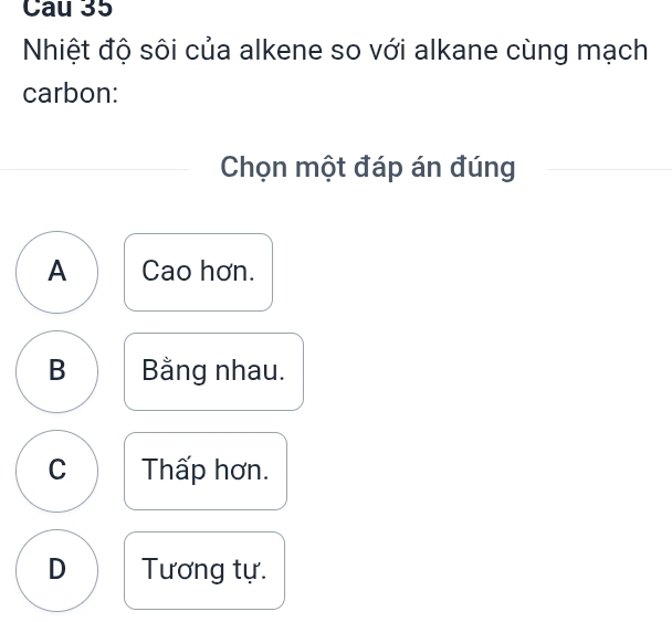 Nhiệt độ sôi của alkene so với alkane cùng mạch
carbon:
Chọn một đáp án đúng
A Cao hơn.
B Bằng nhau.
C Thấp hơn.
D Tương tự.