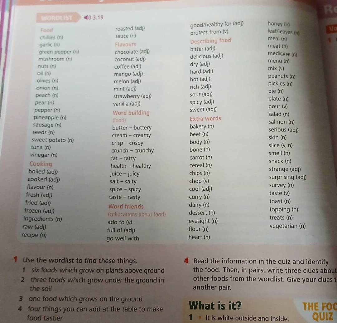 Re
WORDLIST (i) 3.19
Food roasted (adj) good/healthy for (adj) honey (n)
leaf/leaves (n)
chillies (n) sauce (n) protect from (v) Vo
garlic (n) Flavours Describing food
meal (n) 1
green pepper (n) chocolate (adj) bitter (adj)
meat (n)
medicine (n)
mushroom (n) coconut (adj) delicious (adj) menu (n)
nuts (n) coffee (adj) dry (adj) mix (v)
oil (n) mango (adj) hard (adj)
peanuts (n)
olives (n) melon (adj) hot (adj) pickles (n)
onion (n) mint (adj) rich (adj)
peach (n) strawberry (adj) sour (adj)
pie (n)
pear (n) vanilla (adj) spicy (adj)
plate (n)
pepper (n) Word building sweet (adj) pour (v)
salad (n)
pineapple (n) (food)
Extra words
salmon (n)
sausage (n) butter - buttery bakery (n) serious (adj)
seeds (n) cream - creamy beef (n) skin (n)
sweet potato (n) crisp - crispy body (n)
slice (v, n)
tuna (n) bone (n)
crunch - crunchy
vinegar (n) carrot (n) smell (n)
fat - fatty snack (n)
Cooking health - healthy cereal (n)
boiled (adj) juice - juicy chips (n)
strange (adj)
cooked (adj) salt - salty chop (v)
surprising (adj)
flavour (n) spice - spicy cool (adj) survey (n)
fresh (adj) taste - tasty curry (n)
taste (v)
fried (adj) Word friends dairy (n)
toast (n)
frozen (adj) (collocations about food) dessert (n)
topping (n)
ingredients (n) eyesight (n) treats (n)
add to (v)
raw (adj) full of (adj) flour (n) vegetarian (n)
recipe (n) heart (n)
go well with
1 Use the wordlist to find these things. 4 Read the information in the quiz and identify
1 six foods which grow on plants above ground the food. Then, in pairs, write three clues about
2 three foods which grow under the ground in other foods from the wordlist. Give your clues t
the soil another pair.
3 one food which grows on the ground
4 four things you can add at the table to make What is it? THE FOO
food tastier 1 It is white outside and inside. QUIZ