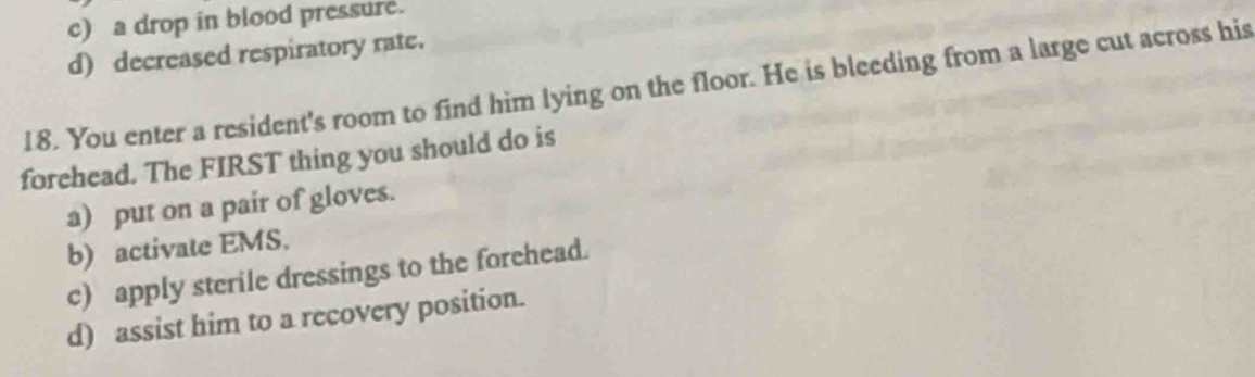 c) a drop in blood pressure.
d) decreased respiratory rate.
18. You enter a resident's room to find him lying on the floor. He is bleeding from a large cut across his
forehead. The FIRST thing you should do is
a) put on a pair of gloves.
b) activate EMS.
c) apply sterile dressings to the forehead.
d) assist him to a recovery position.