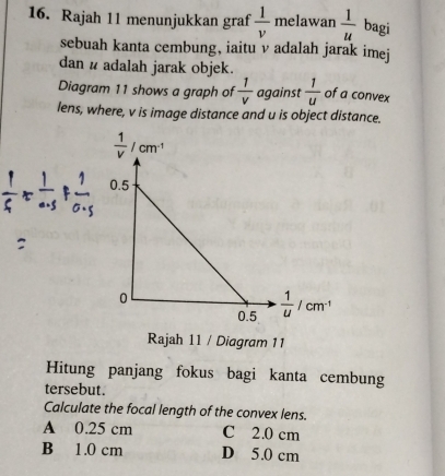 Rajah 11 menunjukkan graf  1/v  melawan  1/u  bagi
sebuah kanta cembung, iaitu v adalah jarak imej
dan # adalah jarak objek.
Diagram 11 shows a graph of  1/v  against  1/u  of a convex
lens, where, v is image distance and u is object distance.
Rajah 11 / Diagram 11
Hitung panjang fokus bagi kanta cembung
tersebut.
Calculate the focal length of the convex lens.
A 0.25 cm C 2.0 cm
B 1.0 cm D 5.0 cm