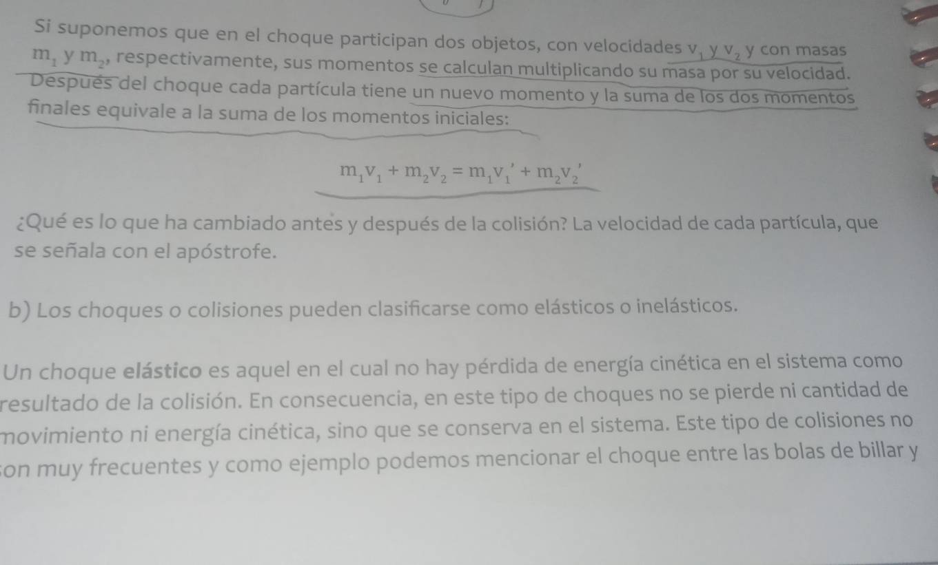 Si suponemos que en el choque participan dos objetos, con velocidades v y V_2 y con masas
m_1 y m_2 , respectivamente, sus momentos se calculan multiplicando su masa por su velocidad. 
Después del choque cada partícula tiene un nuevo momento y la suma de los dos momentos 
finales equivale a la suma de los momentos iniciales:
m_1v_1+m_2v_2=m_1v_1'+m_2v_2'
¿Qué es lo que ha cambiado antes y después de la colisión? La velocidad de cada partícula, que 
se señala con el apóstrofe. 
b) Los choques o colisiones pueden clasificarse como elásticos o inelásticos. 
Un choque elástico es aquel en el cual no hay pérdida de energía cinética en el sistema como 
resultado de la colisión. En consecuencia, en este tipo de choques no se pierde ni cantidad de 
movimiento ni energía cinética, sino que se conserva en el sistema. Este tipo de colisiones no 
son muy frecuentes y como ejemplo podemos mencionar el choque entre las bolas de billar y