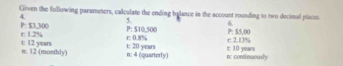 Given the following parameters, calculate the ending balance in the account rounding to two decimal places.
4.
5、
6.
P: $3,300 P: $10,500 P: $5,00
r: 1.2% r: 0.8%
r: 2.13%
t: 12 years t: 20 years t: 10 years
n: 12 (monthly) n: 4 (quarterly) n : continuously