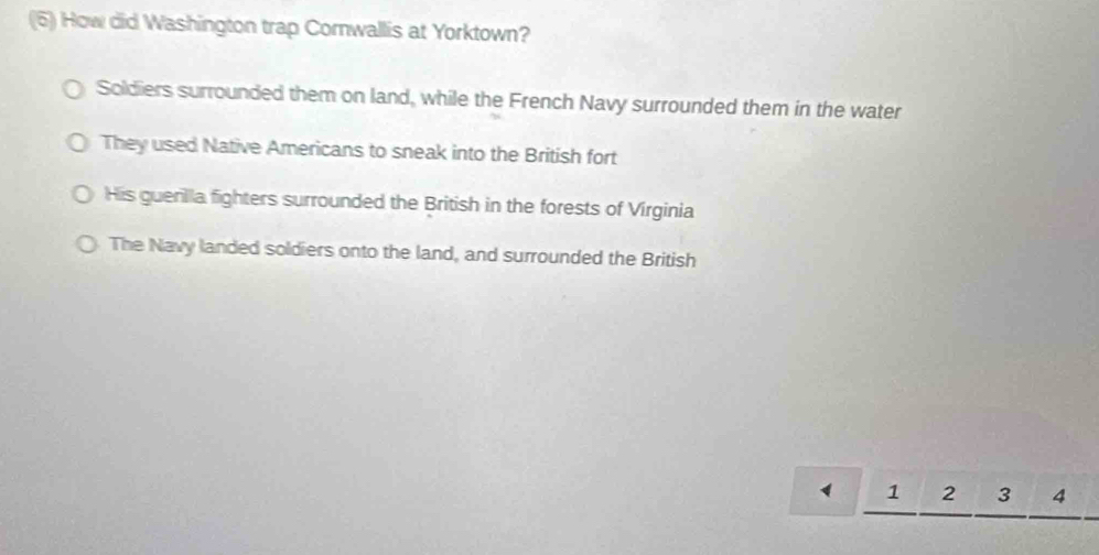 (5) How did Washington trap Cornwallis at Yorktown?
Soldiers surrounded them on land, while the French Navy surrounded them in the water
They used Native Americans to sneak into the British fort
His guerilla fighters surrounded the British in the forests of Virginia
The Navy landed soldiers onto the land, and surrounded the British
1 2 3 4