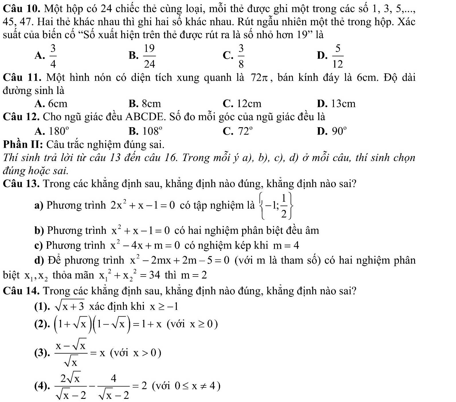 Một hộp có 24 chiếc thẻ cùng loại, mỗi thẻ được ghi một trong các số 1, 3, 5,...,
45, 47. Hai thẻ khác nhau thì ghi hai số khác nhau. Rút ngẫu nhiên một thẻ trong hộp. Xác
suất của biến cố “Số xuất hiện trên thẻ được rút ra là số nhỏ hơn 19'' là
A.  3/4   19/24   3/8   5/12 
B.
C.
D.
Câu 11. Một hình nón có diện tích xung quanh là 72π, bán kính đáy là 6cm. Độ dài
đường sinh là
A. 6cm B. 8cm C. 12cm D. 13cm
Câu 12. Cho ngũ giác đều ABCDE. Số đo mỗi góc của ngũ giác đều là
A. 180° B. 108° C. 72° D. 90°
Phần II: Câu trắc nghiệm đúng sai.
Thí sinh trả lời từ câu 13 đến câu 16. Trong mỗi ý a), b), c), d) ở mỗi câu, thí sinh chọn
đúng hoặc sai.
Câu 13. Trong các khẳng định sau, khẳng định nào đúng, khẳng định nào sai?
a) Phương trình 2x^2+x-1=0 có tập nghiệm là  -1; 1/2 
b) Phương trình x^2+x-1=0 có hai nghiệm phân biệt đều âm
c) Phương trình x^2-4x+m=0 có nghiệm kép khi m=4
d) Để phương trình x^2-2mx+2m-5=0 (với m là tham số) có hai nghiệm phân
biệt X_1,X_2 thỏa mãn x_1^(2+x_2^2=34 thì m=2
Câu 14. Trong các khẳng định sau, khẳng định nào đúng, khẳng định nào sai?
(1). sqrt x+3) xác định khi x≥ -1
(2). (1+sqrt(x))(1-sqrt(x))=1+x (với x≥ 0)
(3).  (x-sqrt(x))/sqrt(x) =x (với x>0)
(4).  2sqrt(x)/sqrt(x)-2 - 4/sqrt(x)-2 =2 (với 0≤ x!= 4)