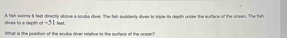 A fish swims 6 feet directly above a scuba diver. The fish suddenly dives to triple its depth under the surface of the ocean. The fish 
dives to a depth of -51 feet. 
What is the position of the scuba diver relative to the surface of the ocean?