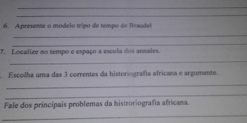 Apresente o modelo tripo de tempo de Braudel 
_ 
_ 
7. Localize no tempo e espaço a escola dos annales. 
_ 
Escolha uma das 3 correntes da historiografía africana e argumente. 
_ 
_ 
Fale dos principais problemas da histroriografia africana. 
_