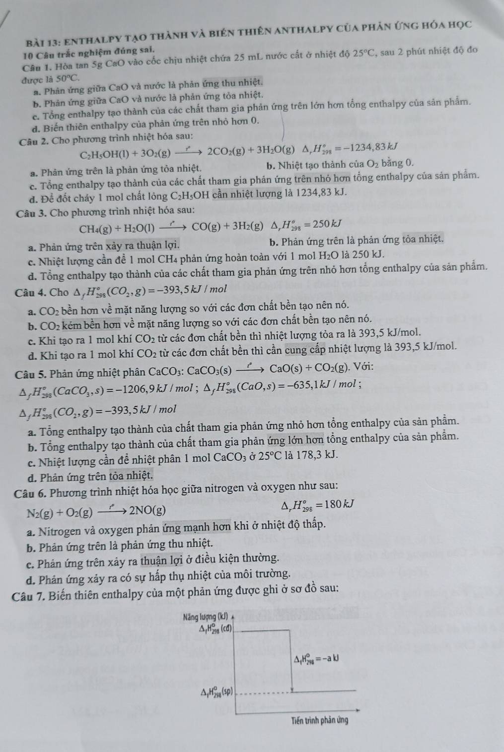 enthalpy tạo thành và biên thiên anthalpy của phản ứng hóa học
10 Câu trắc nghiệm đúng sai.
Câu 1. Hòa tan 5g CaO vào cốc chịu nhiệt chứa 25 mL nước cất ở nhiệt độ 25°C , sau 2 phút nhiệt độ đo
được là 50°C.
a. Phân ứng giữa CaO và nước là phản ứng thu nhiệt.
b. Phản ứng giữa CaO và nước là phản ứng tỏa nhiệt.
c. Tổng enthalpy tạo thành của các chất tham gia phản ứng trên lớn hơn tổng enthalpy của sản phẩm.
d. Biến thiên enthalpy của phản ứng trên nhỏ hơn 0.
Câu 2. Cho phương trình nhiệt hóa sau:
C_2H_5OH(l)+3O_2(g)to 2CO_2(g)+3H_2O(g)△ _rH_(298)°=-1234,83kJ
a. Phản ứng trên là phản ứng tỏa nhiệt. b. Nhiệt tạo thành của O_2 bằng 0.
c. Tổng enthalpy tạo thành của các chất tham gia phản ứng trên nhỏ hơn tổng enthalpy của sản phẩm.
đ. Để đốt cháy 1 mol chất lông C_2H_5OH I cần nhiệt lượng là 1234,83 kJ.
Câu 3. Cho phương trình nhiệt hóa sau:
CH_4(g)+H_2O(l)to CO'CO(g)+3H_2(g)△ ,H_(298)°=250kJ
a. Phản ứng trên xảy ra thuận lợi. b. Phản ứng trên là phản ứng tỏa nhiệt.
c. Nhiệt lượng cần đề 1 mol CH4 phản ứng hoàn toàn với 1 mol H₂O là 250 kJ.
d. Tổng enthalpy tạo thành của các chất tham gia phản ứng trên nhỏ hơn tổng enthalpy của sản phẩm.
Câu 4. Cho △ _fH_(298)°(CO_2,g)=-393,5kJ/mol
CO_2 l bền hơn về mặt năng lượng so với các đơn chất bền tạo nên nó.
b. CO_2 kém bền hơn về mặt năng lượng so với các đơn chất bền tạo nên nó.
c. Khi tạo ra 1 mol khí CO_2 từ các đơn chất bền thì nhiệt lượng tỏa ra là 393,5 kJ/mol.
d. Khi tạo ra 1 mol khí CO_2 từ các đơn chất bền thì cần cung cấp nhiệt lượng là 393,5 kJ/mol.
Câu 5. Phản ứng nhiệt phân CaCO_3:CaCO_3(s)xrightarrow ?CaO(s)+CO_2(g). Với:
△ _fH_(298)°(CaCO_3,s)=-1206,9kJ/ mol ; △ _fH_(298)°(CaO,s)=-635,1kJ/mol;
△ _fH_(298)°(CO_2,g)=-393,5kJ/ mol
a. Tổng enthalpy tạo thành của chất tham gia phản ứng nhỏ hơn tổng enthalpy của sản phẩm.
b. Tổng enthalpy tạo thành của chất tham gia phản ứng lớn hơn tổng enthalpy của sản phẩm.
c. Nhiệt lượng cần để nhiệt phân 1 mol CaCO_3 Ở 25°C là 178 8,3 kJ.
d. Phản ứng trên tòa nhiệt.
Câu 6. Phương trình nhiệt hóa học giữa nitrogen và oxygen như sau:
N_2(g)+O_2(g)to 2NO(g)
^ _rH_(298)^o=180kJ
a. Nitrogen và oxygen phản ứng mạnh hơn khi ở nhiệt độ thấp.
b. Phản ứng trên là phản ứng thu nhiệt.
c. Phân ứng trên xảy ra thuận lợi ở điều kiện thường.
d. Phản ứng xảy ra có sự hấp thụ nhiệt của môi trường.
Câu 7. Biến thiên enthalpy của một phản ứng được ghi ở sơ đồ sau:
Năng lượng (kJ) ị
△ _fH_(298)°(cd)
△ _fH_(298)^0=-akJ
△ _fH_(256)^o(sp)
Tiến trình phản ứng