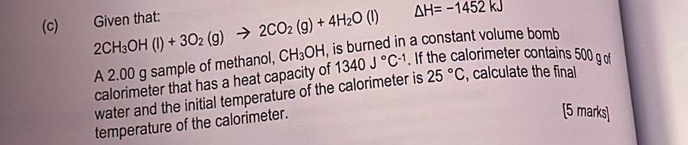 Given that:
△ H=-1452kJ
2CH_3OH(l)+3O_2(g)to 2CO_2(g)+4H_2O(l) , is burned in a constant volume bomb 
A 2.00 g sample of methanol, CH_3OH 1340J°C^(-1). If the calorimeter contains 500 g of 
calorimeter that has a heat capacity of 
water and the initial temperature of the calorimeter is 25°C , calculate the final 
temperature of the calorimeter. 
[5 marks]