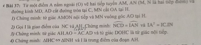 Từ một điểm A nằm ngoài (O) vẽ hai tiếp tuyến AM, AN (M, N là hai tiếp điểm) và 
đường kính MD, AD cắt đường tròn tại C, MN cắt OA tại H. 
/) Chứng minh: tứ giác AMON nội tiếp và MN vuông góc AO tại H. 
2) Gọi I là giao điểm của NC và AH. Chứng minh: widehat NCD=widehat IAN và IA^2=IC.IN
(=vector AN)
3) Chứng minh: tứ giác AH. AO=AC.AD và tứ giác DOHC là tứ giác nội tiếp. 
4) Chứng minh: △ IHC ∽ △ INH và I là trung điểm của đoạn AH.