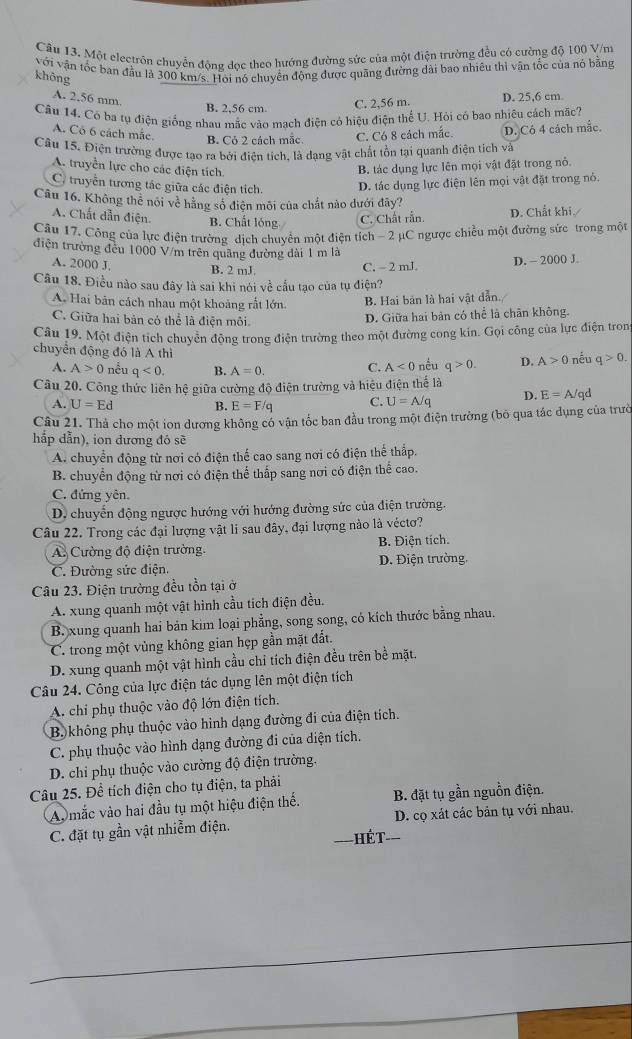 Một electrôn chuyển động doc theo hướng đường sức của một điện trường đều có cường độ 100 V/ni
với vận tốc ban đầu là 300 km/s. Hoi nó chuyển động được quãng đường đài bao nhiêu thì vận tốc của nó bằng
không
A. 2.56 mm.
B. 2,56 cm C. 2,56 m. D. 25,6 cm.
Câu 14. Có ba tụ điện giống nhau mắc vào mạch điện có hiệu điện thể U. Hỏi có bao nhiêu cách mặc?
A. Có 6 cách mắc. B. Cỏ 2 cách mẫc. C. Có 8 cách mắc. D. Cô 4 cách mắc.
Câu 15. Điện trường được tạo ra bởi điên tích. là dạng vật chất tồn tại quanh điện tích và
A. truyền lực cho các điện tích
B. tác dụng lực lên mọi vật đặt trong nỏ.
C. truyền tương tác giữa các điện tích. D. tác dụng lực điện lên mọi vật đặt trong nỏ.
Câu 16. Không thể nôi về hằng số điện môi của chất nào dưới đây?
A. Chất dẫn điện. B. Chất lóng C. Chất rẫn D. Chất khi./
Cầu 17. Công của lực điện trường dịch chuyển một điện tích - 2 µC ngược chiều một đường sức trong một
điện trường đếu 1000 V/m trên quãng đường dài 1 m là
A. 2000 J B. 2 mJ
C. - 2 mJ. D. - 2000 J.
Câu 18. Điều nào sau đây là sai khi nói về cầu tạo của tụ điện?
A. Hai bản cách nhau một khoảng rất lớn B. Hai bản là hai vật dẫn.
C. Giữa hai bản có thể là điện môi
D. Giữa hai bản có thể là chân không.
Cầu 19, Một điện tích chuyển động trong điện trường theo một đường cong kin. Gọi công của lực điện tron
chuyển động đó là A thì q>0. D. A>0 nếu q>0.
A. A>0 nều q<0</tex> B. A=0. C. A<0</tex> nều
Câu 20. Công thức liên hệ giữa cường độ điện trường và hiệu điện thể là
A. U=Ed B. E=F/q C. U=A/q D. E=A/qd
Câu 21. Thả cho một ion dương không có vận tốc ban đầu trong một điện trường (bỏ qua tác dụng của trườ
hắp dẫn), ion đương đó sẽ
A. chuyển động từ nơi có điện thế cao sang nơi có điện thế thấp.
B. chuyển động từ nơi có điện thể thấp sang nơi có điện thể cao.
C. đứng yên.
D. chuyến động ngược hướng với hướng đường sức của điện trường.
Câu 22. Trong các đại lượng vật li sau đây, đại lượng nào là véctơ?
A Cường độ điện trường. B. Điện tích.
C. Đường sức điện. D. Điện trường.
Câu 23. Điện trường đều tồn tại ở
A. xung quanh một vật hình cầu tích điện đều.
B. xung quanh hai bản kim loại phẳng, song song, có kích thước bằng nhau.
C. trong một vùng không gian hẹp gần mặt đất.
D. xung quanh một vật hình cầu chỉ tích điện đều trên bề mặt.
Câu 24. Công của lực điện tác dụng lên một điện tích
A. chi phụ thuộc vào độ lớn điện tích.
B. không phụ thuộc vào hình dạng đường đi của điện tích.
C. phụ thuộc vào hình dạng đường đi của diện tích.
D. chi phụ thuộc vào cường độ điện trường.
Câu 25. Để tích điện cho tụ điện, ta phải
Av mắc vào hai đầu tụ một hiệu điện thể. B. đặt tụ gần nguồn điện.
C. đặt tụ gần vật nhiễm điện. D. cọ xát các bản tụ với nhau.
Hết