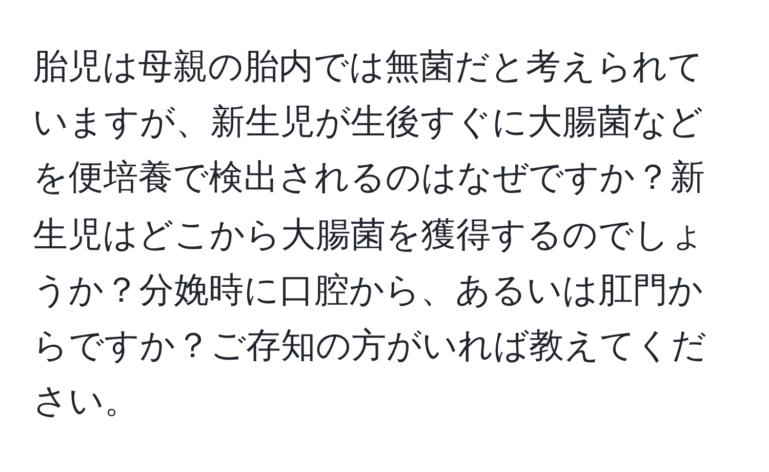 胎児は母親の胎内では無菌だと考えられていますが、新生児が生後すぐに大腸菌などを便培養で検出されるのはなぜですか？新生児はどこから大腸菌を獲得するのでしょうか？分娩時に口腔から、あるいは肛門からですか？ご存知の方がいれば教えてください。