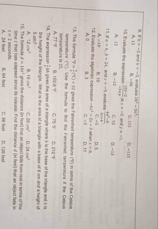 If h=-5 and k=-3 , evaluate 2h^3-5k^3.
A. 15 B. -90 C. 115 D. -115
10. Evaluate the expression  (10x-2)/-3+y  at x=-5 and y=-1.
A. 12 B. −12 C. 13 D. −13
11. If a=6, b=24 ,and c=-9 , evaluate  (4a^2-b)/2c+6 .
A. -10 B. 10 C. -5 D. 5
12. Evaluate the algebraic expression -6x^2-2x-3 when x=0.
A. 0 B. 3 C. -3 D. 11
13. The formula°F= 9/5 (^circ C)+32 gives the Fahrenheit temperature (^circ F) in terms of the Celsius
temperature (^circ C). Use the formula to find the Fahrenheit temperature if the Celsius
temperature is 25.
A. 77°F B. 102.6°F C. 75°F D. 212°F
14. The expression  1/2 bh gives the area of a triangle where b is the base of the triangle and h is 
the height of the triangle. What is the area of a triangle with a base of 8 cm and a height of
5 cm?
A. 12cm^2 B. 16cm^2 C. 20cm^2 D. 24cm^2
15. The formula d=16t^2 gives the distance (in feet) that an object falls from rest in terms of the
time t that has elapsed since its release. Find the distance d (in feet) that an object falls in
t=2 seconds.
A. 24 feet B. 64 feet C. 96 feet D. 126 feet