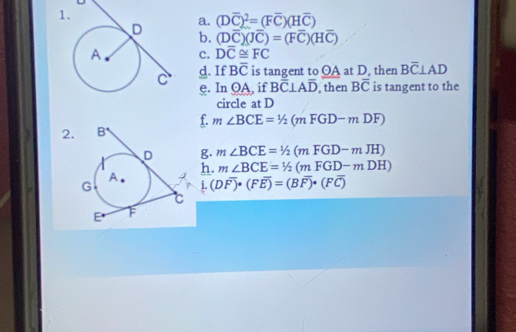 (Doverline C)^2=(Foverline C)(Hoverline C)
b. (Doverline C)(Joverline C)=(Foverline C)(Hoverline C)
c. Doverline C≌ FC
d. If Boverline C is tangent to OA at D, then Boverline C⊥ AD
e. Inodot A if Boverline C⊥ Aoverline D , then Boverline C is tangent to the 
circle at D
f. 
2. m∠ BCE=1/2(mFGD-mDF)
g. m∠ BCE=^1/_2(mFGD-mJH)
h. m∠ BCE=^1/_2(mFGD-mDH)
i. (Doverline F)· (Foverline E)=(Boverline F)· (Foverline C)