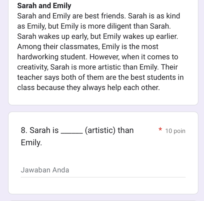 Sarah and Emily 
Sarah and Emily are best friends. Sarah is as kind 
as Emily, but Emily is more diligent than Sarah. 
Sarah wakes up early, but Emily wakes up earlier. 
Among their classmates, Emily is the most 
hardworking student. However, when it comes to 
creativity, Sarah is more artistic than Emily. Their 
teacher says both of them are the best students in 
class because they always help each other. 
8. Sarah is _(artistic) than 10 poin 
Emily. 
Jawaban Anda