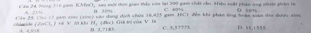 Nung 316 gam KMnO, sau một thời gian thấy còn lại 300 gam chất rắn. Hiệu suất phản ứng nhiệt phân là
A. 25%. B. 30%. C. 40%.
D. 50%.
Câu 25. Cho 13 gam zinc (zine) vào dung dịch chứa 16,425 gam HC1 đến khi phản ứng hoàn toàn thu được zine
chloride (ZnCl_2) và V lít khí H_2 (đkc). Giá trị của V là
A. 4.958 B. 3,7185. C. 5,57775. D. 11,1555.