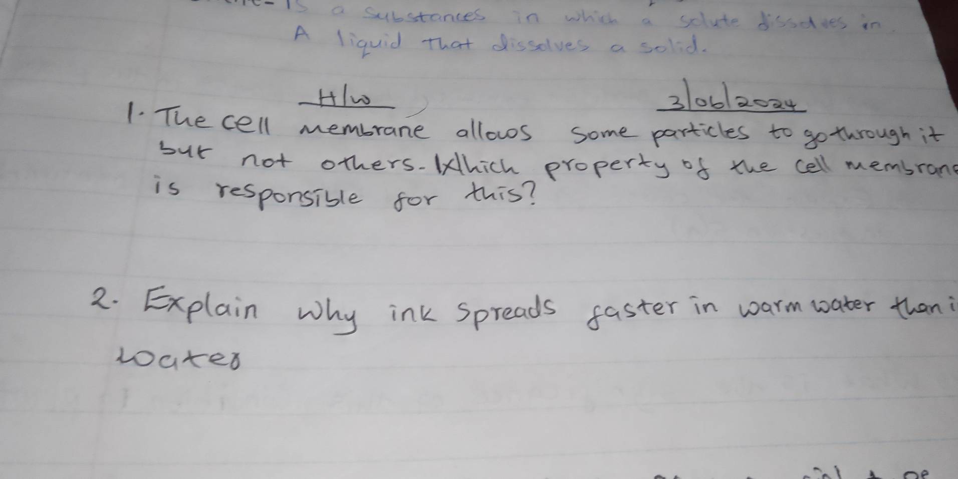 Ieis a substances in which a solute boodves in 
A liquid that disselves a solid. 
2 HIw 31062024
1. The cell membrane allows some particles to go through it 
but not others.Which property of the cell memsran 
is responsible for this? 
2. Explain why ink Spreads faster in warm water than 
loates