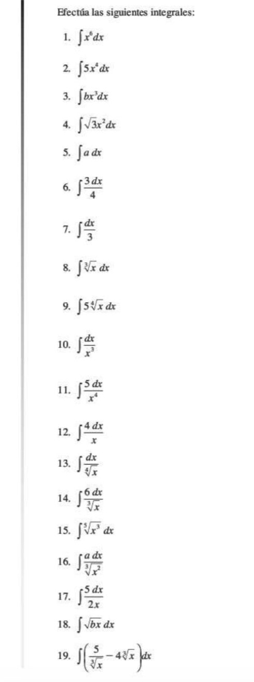 Efectúa las siguientes integrales: 
1. ∈t x^6dx
2. ∈t 5x^4dx
3. ∈t bx^3dx
4. ∈t sqrt(3)x^2dx
5. ∈t adx
6. ∈t  3dx/4 
7. ∈t  dx/3 
8. ∈t sqrt[3](x)dx
9. ∈t 5sqrt[4](x)dx
10. ∈t  dx/x^3 
11. ∈t  5dx/x^4 
12, ∈t  4dx/x 
13. ∈t  dx/sqrt[4](x) 
14. ∈t  6dx/sqrt[3](x) 
15. ∈t sqrt[5](x^3)dx
16. ∈t  adx/sqrt[3](x^2) 
17. ∈t  5dx/2x 
18. ∈t sqrt(bx)dx
19. ∈t ( 5/sqrt[3](x) -4sqrt[3](x))dx