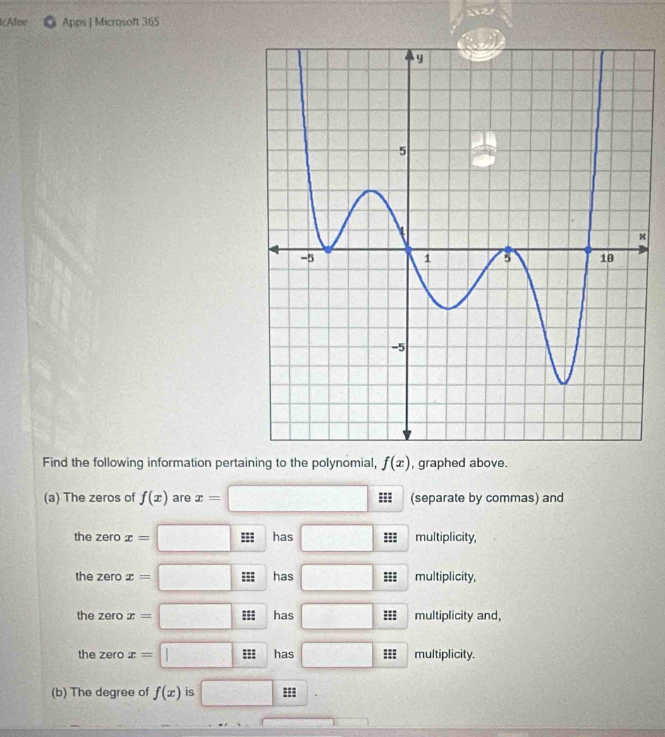 Afee Apps | Microsoft 365 
x 
Find the following information pertaining to the polynomial, f(x) , graphed above. 
(a) The zeros of f(x) are x= □ (separate by commas) and 
the zero x= □ === has □ ::: multiplicity, 
the zero x= □ ==: has □ === multiplicity, 
the zero x=□ ==: has □ =:= multiplicity and, 
the zero x=□ === has □ === multiplicity. 
(b) The degree of f(x) is □ ===