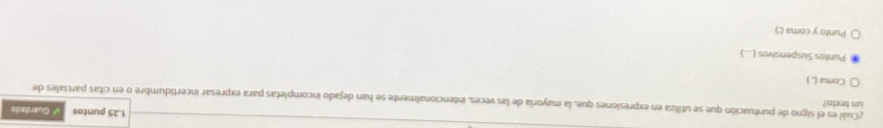 1.25 puntos # Guardads 
un texto? 
¿Cuál es el signo de puntuación que se utiliza en expresiones que, la mayoría de las veces, intencionalmente se han dejado incompletas para expresar incertidumbre o en citas parciales de 
Coma () 
Puntos Suspensivos (...) 
Punto y coma (;)