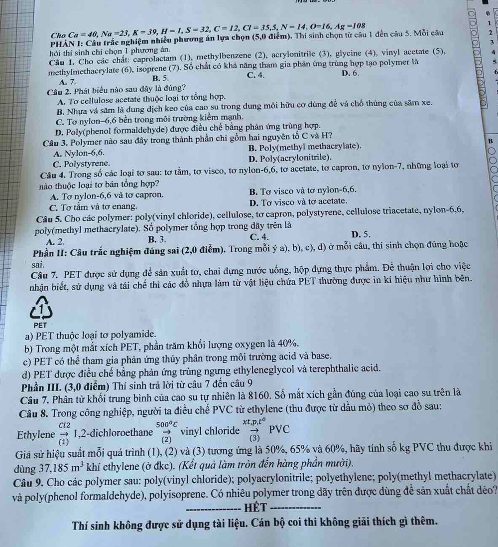 Cho Ca=40,Na=23,K=39,H=1,S=32,C=12,Cl=35,5,N=14,O=16,Ag=108
1
PHẢN I: Câu trắc nghiệm nhiều phương án lựa chọn (5,0 điễm). Thí sinh chọn từ câu 1 đến câu 5. Mỗi câu 2
3
hỏi thí sinh chỉ chọn 1 phương án.
Câu 1. Cho các chất: caprolactam (1), methylbenzene (2), acrylonitrile (3), glycine (4), vinyl acetate (5), 4
methylmethacrylate (6), isoprene (7). Số chất có khả năng tham gia phản ứng trùng hợp tạo polymer là
5
A. 7. B. 5.
C. 4. D. 6.
6
Câu 2. Phát biểu nào sau đây là đúng?
A. Tơ cellulose acetate thuộc loại tơ tổng hợp.
B. Nhựa vá săm là dung dịch keo của cao su trong dung môi hữu cơ dùng để vá chồ thủng của săm xe.
C. Tơ nylon-6,6 bền trong môi trường kiểm mạnh.
D. Poly(phenol formaldehyde) được điều chế bằng phản ứng trùng hợp.
Câu 3. Polymer nào sau đây trong thành phần chỉ gồm hai nguyên tố C và H?
B
A. Nylon-6,6. B. Poly(methyl methacrylate).
C. Polystyrene. D. Poly(acrylonitrile).
Câu 4. Trong số các loại tơ sau: tơ tằm, tơ visco, tơ nylon-6,6, tơ acetate, tơ capron, tơ nylon-7, những loại tơ
hào thuộc loại tơ bán tổng hợp?
A. Tơ nylon-6,6 và tơ capron. B. Tơ visco và tơ nylon-6,6.
C. Tơ tầm và tơ enang. D. Tơ visco và tơ acetate.
Câu 5. Cho các polymer: poly(vinyl chloride), cellulose, tơ capron, polystyrene, cellulose triacetate, nylon-6,6,
poly(methyl methacrylate). Số polymer tổng hợp trong dãy trên là
A. 2. B. 3. C. 4. D. 5.
Phần II: Câu trắc nghiệm đúng sai (2,0 điểm). Trong mỗi ý a), b), c), d) ở mỗi câu, thí sinh chọn đúng hoặc
sai.
Câu 7. PET được sử dụng để sản xuất tơ, chai đựng nước uống, hộp đựng thực phẩm. Để thuận lợi cho việc
nhận biết, sử dụng và tái chế thì các đồ nhựa làm từ vật liệu chứa PET thường được in kí hiệu như hình bên.
PET
a) PET thuộc loại tơ polyamide.
b) Trong một mắt xích PET, phần trăm khối lượng oxygen là 40%.
c) PET có thể tham gia phản ứng thủy phân trong môi trường acid và base.
d) PET được điều chế bằng phản ứng trùng ngưng ethyleneglycol và terephthalic acid.
Phần III. (3,0 điểm) Thí sinh trả lời từ câu 7 đến câu 9
Câu 7. Phân tử khối trung bình của cao su tự nhiên là 8160. Số mắt xích gần đúng của loại cao su trên là
Câu 8. Trong công nghiệp, người ta điều chế PVC từ ethylene (thu được từ dầu mỏ) theo sơ đồ sau:
Ethylene beginarrayr Cl2 to  (1)endarray 1,2-dichloroethane beginarrayr 500^0C vector (2)endarray vinyl chloride beginarrayr xt,p,t^a vector (3)endarray PVC
Giả sử hiệu suất mỗi quá trình (1), (2) và (3) tương ứng là 50%, 65% và 60%, hãy tính số kg PVC thu được khi
dùng 37,185m^3 khí ethylene (ở đkc). (Kết quả làm tròn đến hàng phần mười).
Câu 9. Cho các polymer sau: poly(vinyl chloride); polyacrylonitrile; polyethylene; poly(methyl methacrylate)
và poly(phenol formaldehyde), polyisoprene. Có nhiêu polymer trong dãy trên được dùng đề sản xuất chất déo?
_HÉT_
Thí sinh không được sử dụng tài liệu. Cán bộ coi thi không giải thích gì thêm.