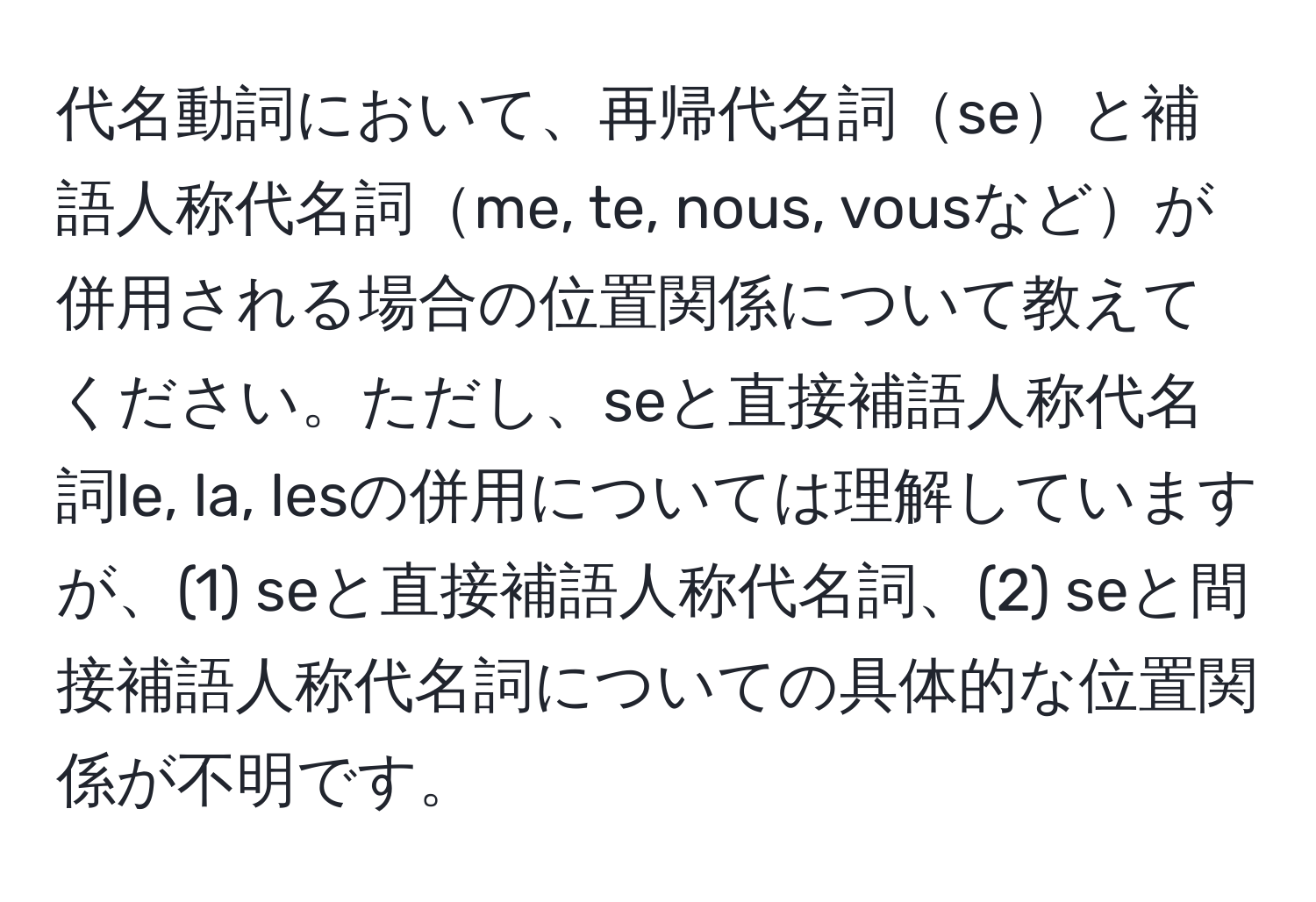 代名動詞において、再帰代名詞seと補語人称代名詞me, te, nous, vousなどが併用される場合の位置関係について教えてください。ただし、seと直接補語人称代名詞le, la, lesの併用については理解していますが、(1) seと直接補語人称代名詞、(2) seと間接補語人称代名詞についての具体的な位置関係が不明です。