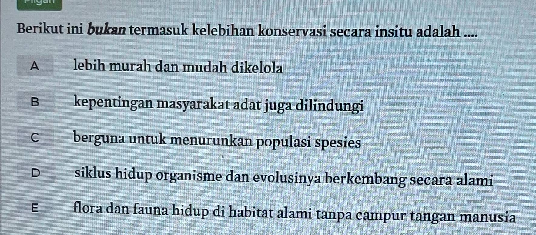 Berikut ini bukan termasuk kelebihan konservasi secara insitu adalah ....
A lebih murah dan mudah dikelola
B kepentingan masyarakat adat juga dilindungi
C berguna untuk menurunkan populasi spesies
D siklus hidup organisme dan evolusinya berkembang secara alami
E flora dan fauna hidup di habitat alami tanpa campur tangan manusia