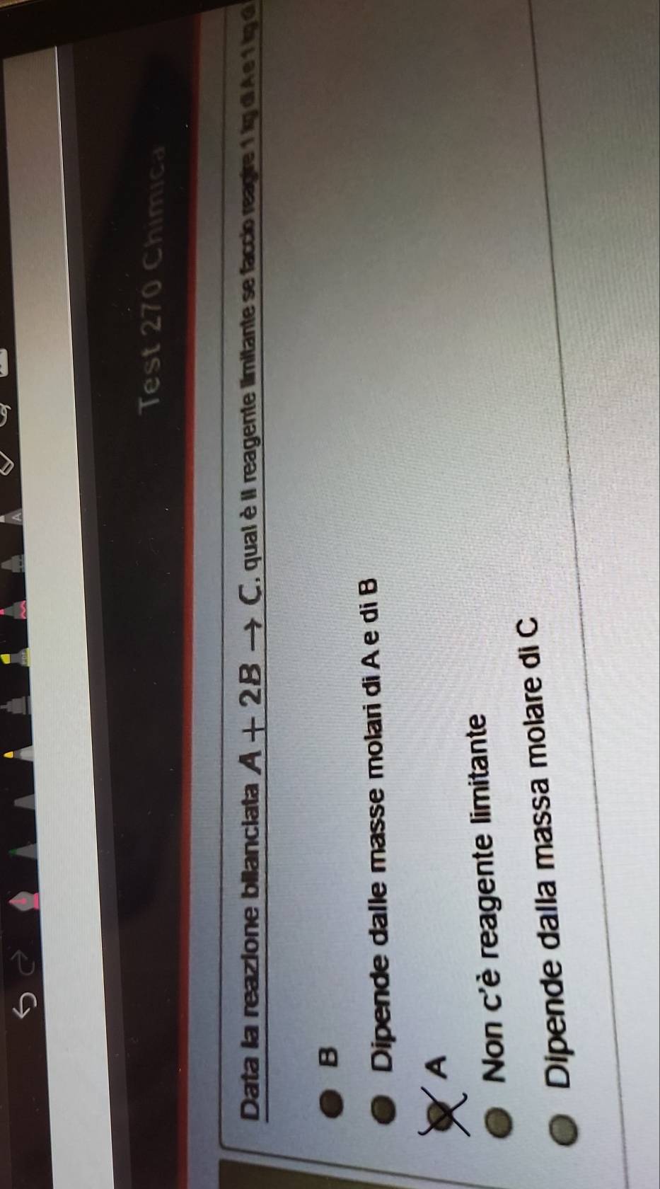 Test 270 Chimica
Data la reazione bilanciata A+2B C ', qual II reagente limitante se faccio reagire 1 kg diA e 1 kgd
B
Dipende dalle masse molari di A e di B
A
Non c'è reagente limitante
Dipende dalla massa molare di C