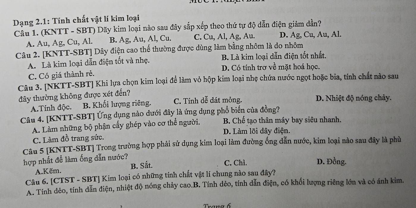 Dạng 2.1: Tính chất vật lí kim loại
Câu 1. (KNTT - SBT) Dãy kim loại nào sau đây sắp xếp theo thứ tự độ dẫn điện giảm dần?
A. Au, Ag, Cu, Al. B. Ag, Au, Al, Cu. C. Cu, Al, Ag, Au. D. Ag, Cu, Au, Al.
Câu 2. [KNTT-SBT] Dây điện cao thế thường được dùng làm bằng nhôm là do nhôm
A. Là kim loại dẫn điện tốt và nhẹ. B. Là kim loại dẫn điện tốt nhất.
D. Có tính trơ về mặt hoá học.
C. Có giá thành rẻ.
Câu 3. [NKTT-SBT] Khi lựa chọn kim loại để làm vỏ hộp kim loại nhẹ chứa nước ngọt hoặc bia, tính chất nào sau
đây thường không được xét đến?
A.Tính độc. B. Khối lượng riêng. C. Tính dễ dát mỏng.
D. Nhiệt độ nóng chảy.
Câu 4. [KNTT-SBT] Ứng dụng nào dưới đây là ứng dụng phổ biến của đồng?
A. Làm những bộ phận cấy ghép vào cơ thể người.  B. Chế tạo thân máy bay siêu nhanh.
D. Làm lõi dây điện.
C. Làm đồ trang sức.
Câu 5 [KNTT-SBT] Trong trường hợp phải sử dụng kim loại làm đường ống dẫn nước, kim loại nào sau đây là phù
hợp nhất để làm ống dẫn nước?
A.Kẽm. B. Sắt.
C. Chì. D. Đồng.
Câu 6. [CTST - SBT] Kim loại có những tính chất vật lí chung nào sau đây?
A. Tính dẻo, tính dẫn điện, nhiệt độ nóng chảy cao.B. Tính dẻo, tính dẫn điện, có khối lượng riêng lớn và có ánh kim.
Trano 6