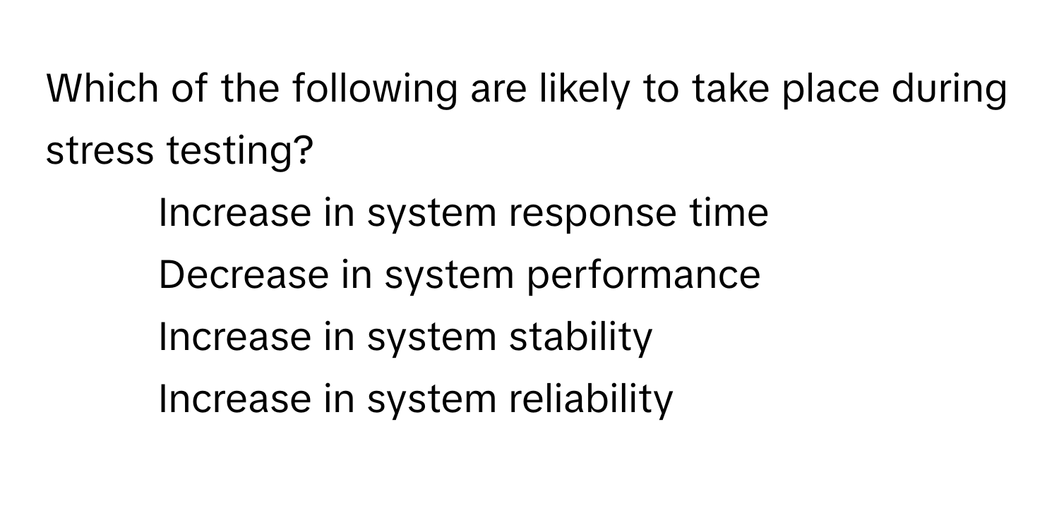 Which of the following are likely to take place during stress testing?

1) Increase in system response time 
2) Decrease in system performance 
3) Increase in system stability 
4) Increase in system reliability