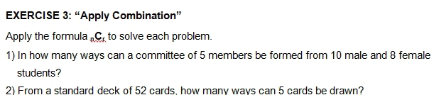 “Apply Combination” 
Apply the formula _Cr to solve each problem. 
1) In how many ways can a committee of 5 members be formed from 10 male and 8 female 
students? 
2) From a standard deck of 52 cards. how manv wavs can 5 cards be drawn?