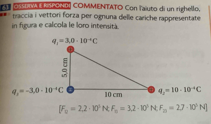 OSSERVA E RISPONDI COMMENTATO Con l'aiuto di un righello,
traccia i vettori forza per ognuna delle cariche rappresentate
in figura e calcola le loro intensità.
[F_12=2,2· 10^5N;F_13=3,2· 10^5N;F_23=2,7· 10^5N]