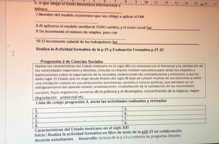 5 6 7 8 9 10 11 12 13 14 15 16 17
6. A que obligó el fondo Monétáno internaciohal a'
_
México
7.Nombre del modelo económico que nos obligó a aplicar el FMI
_
8.Al aplicarse el modelo neoliberal TODO cambio, y el costo social fue_
9.Se incrementó el número de empleo, pero con
_
10.El incremento salarial de los trabajadores fue_
Realiza la Actividad formativa de la p 21 y Evaluación Formativa p 21-22
Progresión 2 de Ciencias Sociales
Explica las características del Estado mexicano en el siglo XXI y lo relaciona con el bienestar y la satisfacción de
las necesidades materiales y afectivas, incluida la relación hombre-naturaleza para ubicar los impactos y
repercusiones sobre la organización de la sociedad, evidenciando las contradicciones y omisiones a que ha
dado lugar. El Estado que se erige desde finales del siglo XX dejó de cumplir muchas de sus funciones y sufrió
una limitación notoria en sus atribuciones económicas, sociales e incluso políticas, que derivaron en un
adelgazamiento del aparato estatal, privatizaciones, insatisfacción de la satisfacción de las necesidades
sociales, flujos migratorios, aumento de la pobreza y el desempleo, concentración de la riqueza, mayor
degradación ambiental etc.
Lista de cotejo progresión 2, anota las actividades realizadas y revisadas
Características del Estado mexicano en el siglo XXI
Inicio: Realiza la actividad formativa en libro de texto de la p22-23 en colaboración
docente-estudiantes Desarrollo: lectura de la p 23 y contesta las preguntas literales