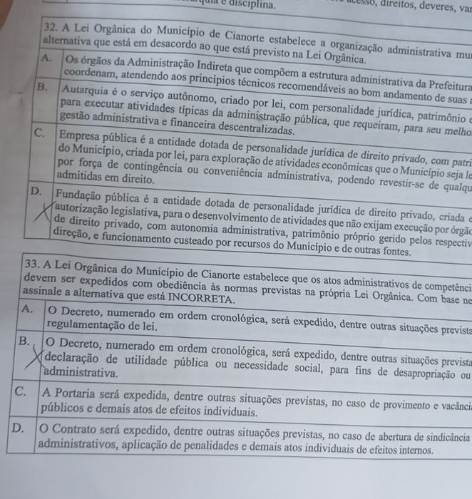 ua é discíplina.
dcesso, direitos, deveres, var
32. A Lei Orgânica do Município de Cianorte estabelece a organização administrativa mu
alternativa que está em desacordo ao que está previsto na Lei Orgânica.
A. Os órgãos da Administração Indireta que compõem a estrutura administrativa da Prefeitura
coordenam, atendendo aos princípios técnicos recomendáveis ao bom andamento de suas :
B. Autarquia é o serviço autônomo, criado por lei, com personalidade jurídica, patrimônio e
para executar atividades típicas da administração pública, que requeiram, para seu melho
gestão administrativa e financeira descentralizadas.
C. Empresa pública é a entidade dotada de personalidade jurídica de direito privado, com patri
do Município, criada por lei, para exploração de atividades econômicas que o Município seja le
por força de contingência ou conveniência administrativa, podendo revestir-se de qualqu
admitidas em direito.
D. Fundação pública é a entidade dotada de personalidade jurídica de direito privado, criada e
autorização legislativa, para o desenvolvimento de atividades que não exijam execução por órgão
de direito privado, com autonomia administrativa, patrimônio próprio gerido pelos respectiv
direção, e funcionamento custeado por recursos do Município e de outras fontes.
33. A Lei Orgânica do Município de Cianorte estabelece que os atos administrativos de competênci
devem ser expedidos com obediência às normas previstas na própria Lei Orgânica. Com base ne
assinale a alternativa que está INCORRETA.
A. O Decreto, numerado em ordem cronológica, será expedido, dentre outras situações prevista
regulamentação de lei.
B. O Decreto, numerado em ordem cronológica, será expedido, dentre outras situações prevista
declaração de utilidade pública ou necessidade social, para fins de desapropriação ou
administrativa.
C. A Portaria será expedida, dentre outras situações previstas, no caso de provimento e vacânci
públicos e demais atos de efeitos individuais.
D. O Contrato será expedido, dentre outras situações previstas, no caso de abertura de sindicância
administrativos, aplicação de penalidades e demais atos individuais de efeitos internos.